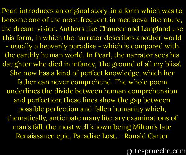 Pearl introduces an original story, in a form which was to become one of the most frequent in mediaeval literature, the dream-vision. Authors like Chaucer and Langland use this form, in which the narrator describes another world - usually a heavenly paradise - which is compared with the earthly human world. In Pearl, the narrator sees his daughter who died in infancy, 'the ground of all my bliss'. She now has a kind of perfect knowledge, which her father can never comprehend. The whole poem underlines the divide between human comprehension and perfection; these lines show the gap between possible perfection and fallen humanity which, thematically, anticipate many literary examinations of man's fall, the most well known being Milton's late Renaissance epic, Paradise Lost. - Ronald Carter