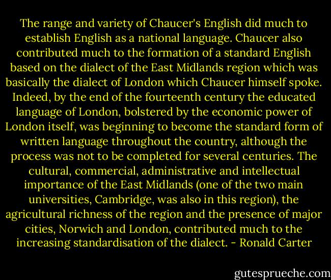 The range and variety of Chaucer's English did much to establish English as a national language. Chaucer also contributed much to the formation of a standard English based on the dialect of the East Midlands region which was basically the dialect of London which Chaucer himself spoke. Indeed, by the end of the fourteenth century the educated language of London, bolstered by the economic power of London itself, was beginning to become the standard form of written language throughout the country, although the process was not to be completed for several centuries. The cultural, commercial, administrative and intellectual importance of the East Midlands (one of the two main universities, Cambridge, was also in this region), the agricultural richness of the region and the presence of major cities, Norwich and London, contributed much to the increasing standardisation of the dialect. - Ronald Carter