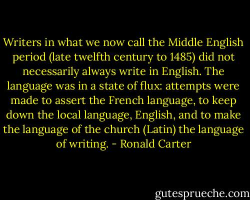 Writers in what we now call the Middle English period (late twelfth century to 1485) did not necessarily always write in English. The language was in a state of flux: attempts were made to assert the French language, to keep down the local language, English, and to make the language of the church (Latin) the language of writing. - Ronald Carter