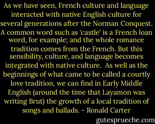 As we have seen, French culture and language interacted with native English culture for several generations after the Norman Conquest. A common word such as 'castle' is a French loan word, for example; and the whole romance tradition comes from the French. But this sensibility, culture, and language becomes integrated with native culture.<br /><br />As well as the beginnings of what came to be called a courtly love tradition, we can find in Early Middle English (around the time that Layamon was writing Brut) the growth of a local tradition of songs and ballads. - Ronald Carter
