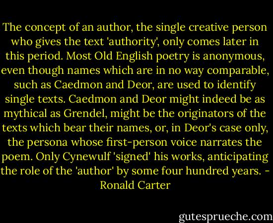 The concept of an author, the single creative person who gives the text 'authority', only comes later in this period. Most Old English poetry is anonymous, even though names which are in no way comparable, such as Caedmon and Deor, are used to identify single texts. Caedmon and Deor might indeed be as mythical as Grendel, might be the originators of the texts which bear their names, or, in Deor's case only, the persona whose first-person voice narrates the poem. Only Cynewulf 'signed' his works, anticipating the role of the 'author' by some four hundred years. - Ronald Carter