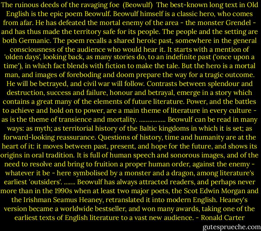 The ruinous deeds of the ravaging foe<br /><br />(Beowulf)<br /><br />The best-known long text in Old English is the epic poem Beowulf. Beowulf himself is a classic hero, who comes from afar. He has defeated the mortal enemy of the area - the monster Grendel - and has thus made the territory safe for its people. The people and the setting are both Germanic. The poem recalls a shared heroic past, somewhere in the general consciousness of the audience who would hear it.<br />It starts with a mention of 'olden days', looking back, as many stories do, to an indefinite past ('once upon a time'), in which fact blends with fiction to make the tale. But the hero is a mortal man, and images of foreboding and doom prepare the way for a tragic outcome. He will be betrayed, and civil war will follow. Contrasts between splendour and destruction, success and failure, honour and betrayal, emerge in a story which contains a great many of the elements of future literature. Power, and the battles to achieve and hold on to power, are a main theme of literature in every culture - as is the theme of transience and mortality.<br />................<br />Beowulf can be read in many ways: as myth; as territorial history of the Baltic kingdoms in which it is set; as forward-looking reassurance. Questions of history, time and humanity are at the heart of it: it moves between past, present, and hope for the future, and shows its origins in oral tradition. It is full of human speech and sonorous images, and of the need to resolve and bring to fruition a proper human order, against the enemy - whatever it be - here symbolised by a monster and a dragon, among literature's earliest 'outsiders'.<br />.......<br />Beowulf has always attracted readers, and perhaps never more than in the 1990s when at least two major poets, the Scot Edwin Morgan and the Irishman Seamus Heaney, retranslated it into modern English. Heaney's version became a worldwide bestseller, and won many awards, taking one of the earliest texts of English literature to a vast new audience. - Ronald Carter