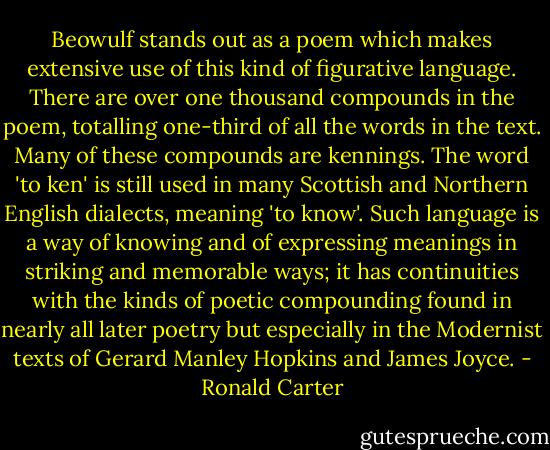 Beowulf stands out as a poem which makes extensive use of this kind of figurative language. There are over one thousand compounds in the poem, totalling one-third of all the words in the text. Many of these compounds are kennings. The word 'to ken' is still used in many Scottish and Northern English dialects, meaning 'to know'. Such language is a way of knowing and of expressing meanings in striking and memorable ways; it has continuities with the kinds of poetic compounding found in nearly all later poetry but especially in the Modernist texts of Gerard Manley Hopkins and James Joyce. - Ronald Carter