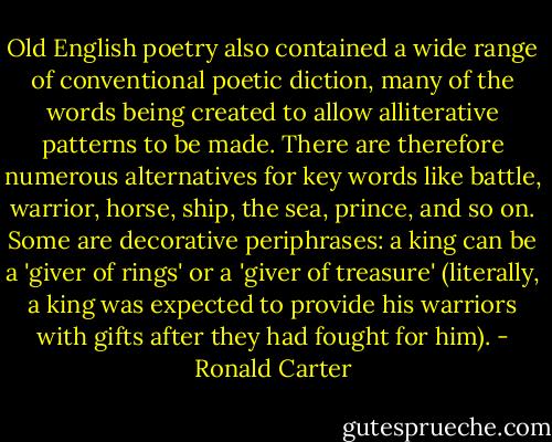 Old English poetry also contained a wide range of conventional poetic diction, many of the words being created to allow alliterative patterns to be made. There are therefore numerous alternatives for key words like battle, warrior, horse, ship, the sea, prince, and so on. Some are decorative periphrases: a king can be a 'giver of rings' or a 'giver of treasure' (literally, a king was expected to provide his warriors with gifts after they had fought for him). - Ronald Carter