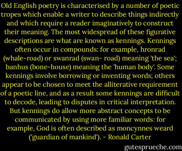 Old English poetry is characterised by a number of poetic tropes which enable a writer to describe things indirectly and which require a reader imaginatively to construct their meaning. The most widespread of these figurative descriptions are what are known as kennings. Kennings often occur in compounds: for example, hronrad (whale-road) or swanrad (swan- road) meaning 'the sea'; banhus (bone-house) meaning the 'human body'. Some kennings involve borrowing or inventing words; others appear to be chosen to meet the alliterative requirement of a poetic line, and as a result some kennings are difficult to decode, leading to disputes in critical interpretation. But kennings do allow more abstract concepts to be communicated by using more familiar words: for example, God is often described as moncynnes weard ('guardian of mankind'). - Ronald Carter