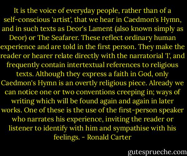 It is the voice of everyday people, rather than of a self-conscious 'artist', that we hear in Caedmon's Hymn, and in such texts as Deor's Lament (also known simply as Deor) or The Seafarer. These reflect ordinary human experience and are told in the first person. They make the reader or hearer relate directly with the narratorial 'I', and frequently contain intertextual references to religious texts. Although they express a faith in God, only Caedmon's Hymn is an overtly religious piece. Already we can notice one or two conventions creeping in; ways of writing which will be found again and again in later works. One of these is the use of the first-person speaker who narrates his experience, inviting the reader or listener to identify with him and sympathise with his feelings. - Ronald Carter