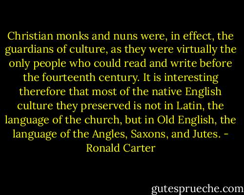 Christian monks and nuns were, in effect, the guardians of culture, as they were virtually the only people who could read and write before the fourteenth century. It is interesting therefore that most of the native English culture they preserved is not in Latin, the language of the church, but in Old English, the language of the Angles, Saxons, and Jutes. - Ronald Carter