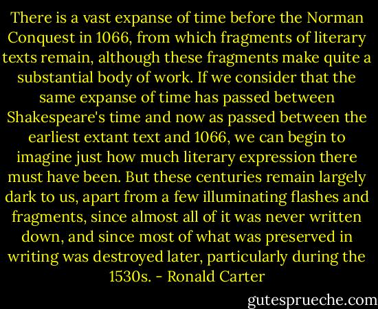 There is a vast expanse of time before the Norman Conquest in 1066, from which fragments of literary texts remain, although these fragments make quite a substantial body of work. If we consider that the same expanse of time has passed between Shakespeare's time and now as passed between the earliest extant text and 1066, we can begin to imagine just how much literary expression there must have been. But these centuries remain largely dark to us, apart from a few illuminating flashes and fragments, since almost all of it was never written down, and since most of what was preserved in writing was destroyed later, particularly during the 1530s. - Ronald Carter