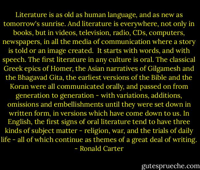 Literature is as old as human language, and as new as tomorrow's sunrise. And literature is everywhere, not only in books, but in videos, television, radio, CDs, computers, newspapers, in all the media of communication where a story is told or an image created.<br /><br />It starts with words, and with speech. The first literature in any culture is oral. The classical Greek epics of Homer, the Asian narratives of Gilgamesh and the Bhagavad Gita, the earliest versions of the Bible and the Koran were all communicated orally, and passed on from generation to generation - with variations, additions, omissions and embellishments until they were set down in written form, in versions which have come down to us. In English, the first signs of oral literature tend to have three kinds of subject matter - religion, war, and the trials of daily life - all of which continue as themes of a great deal of writing. - Ronald Carter
