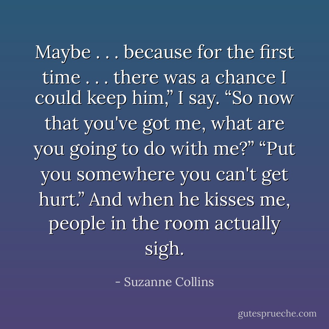 Maybe . . . because for the first time . . . there was a chance I could keep him,” I say.<br />“So now that you've got me, what are you going to do with me?”<br />“Put you somewhere you can't get hurt.”<br />And when he kisses me, people in the room actually sigh. - Suzanne Collins