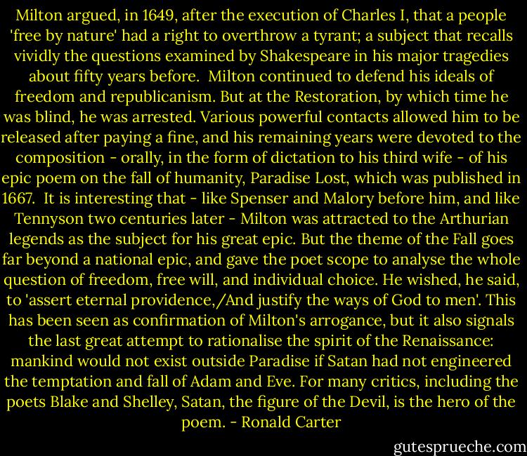 Milton argued, in 1649, after the execution of Charles I, that a people 'free by nature' had a right to overthrow a tyrant; a subject that recalls vividly the questions examined by Shakespeare in his major tragedies about fifty years before.<br /><br />Milton continued to defend his ideals of freedom and republicanism. But at the Restoration, by which time he was blind, he was arrested. Various powerful contacts allowed him to be released after paying a fine, and his remaining years were devoted to the composition - orally, in the form of dictation to his third wife - of his epic poem on the fall of humanity, Paradise Lost, which was published in 1667.<br /><br />It is interesting that - like Spenser and Malory before him, and like Tennyson two centuries later - Milton was attracted to the Arthurian legends as the subject for his great epic. But the theme of the Fall goes far beyond a national epic, and gave the poet scope to analyse the whole question of freedom, free will, and individual choice. He wished, he said, to 'assert eternal providence,/And justify the ways of God to men'. This has been seen as confirmation of Milton's arrogance, but it also signals the last great attempt to rationalise the spirit of the Renaissance: mankind would not exist outside Paradise if Satan had not engineered the temptation and fall of Adam and Eve. For many critics, including the poets Blake and Shelley, Satan, the figure of the Devil, is the hero of the poem. - Ronald Carter