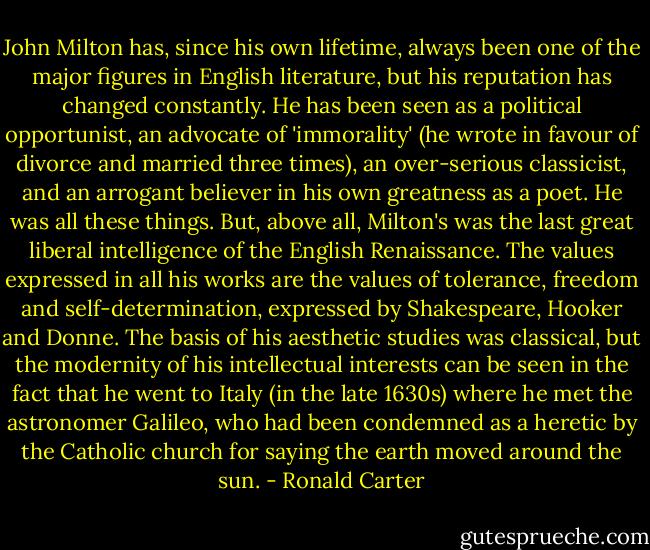 John Milton has, since his own lifetime, always been one of the major figures in English literature, but his reputation has changed constantly. He has been seen as a political opportunist, an advocate of 'immorality' (he wrote in favour of divorce and married three times), an over-serious classicist, and an arrogant believer in his own greatness as a poet. He was all these things. But, above all, Milton's was the last great liberal intelligence of the English Renaissance. The values expressed in all his works are the values of tolerance, freedom and self-determination, expressed by Shakespeare, Hooker and Donne. The basis of his aesthetic studies was classical, but the modernity of his intellectual interests can be seen in the fact that he went to Italy (in the late 1630s) where he met the astronomer Galileo, who had been condemned as a heretic by the Catholic church for saying the earth moved around the sun. - Ronald Carter