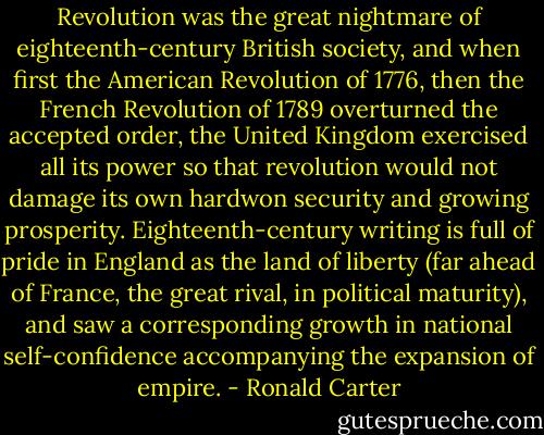 Revolution was the great nightmare of eighteenth-century British society, and when first the American Revolution of 1776, then the French Revolution of 1789 overturned the accepted order, the United Kingdom exercised all its power so that revolution would not damage its own hardwon security and growing prosperity. Eighteenth-century writing is full of pride in England as the land of liberty (far ahead of France, the great rival, in political maturity), and saw a corresponding growth in national self-confidence accompanying the expansion of empire. - Ronald Carter