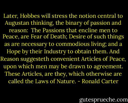 Later, Hobbes will stress the notion central to Augustan thinking, the binary of passion and reason:<br /><br />The Passions that encline men to Peace, are Fear of Death; Desire of such things as are necessary to commodious living; and a Hope by their Industry to obtain them. And Reason suggesteth convenient Articles of<br />Peace, upon which men may be drawn to agreement. These Articles, are they, which otherwise are called the Laws of Nature. - Ronald Carter