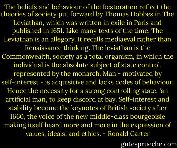 The beliefs and behaviour of the Restoration reflect the theories of society put forward by Thomas Hobbes in The Leviathan, which was written in exile in Paris and published in 1651. Like many texts of the time, The Leviathan is an allegory. It recalls mediaeval rather than Renaissance thinking. The leviathan is the Commonwealth, society as a total organism, in which the individual is the absolute subject of state control, represented by the monarch. Man - motivated by self-interest - is acquisitive and lacks codes of behaviour. Hence the necessity for a strong controlling state, 'an artificial man', to keep discord at bay. Self-interest and stability become the keynotes of British society after 1660, the voice of the new middle-class bourgeoisie making itself heard more and more in the expression of values, ideals, and ethics. - Ronald Carter