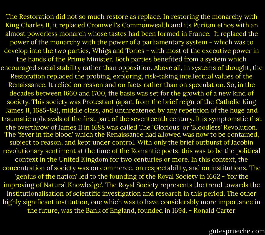 The Restoration did not so much restore as replace. In restoring the monarchy with King Charles II, it replaced Cromwell's Commonwealth and its Puritan ethos with an almost powerless monarch whose tastes had been formed in France.<br /><br />It replaced the power of the monarchy with the power of a parliamentary system - which was to develop into the two parties, Whigs and Tories - with most of the executive power in the hands of the Prime Minister. Both parties benefited from a system which encouraged social stability rather than opposition.<br />Above all, in systems of thought, the Restoration replaced the probing, exploring, risk-taking intellectual values of the Renaissance. It relied on reason and on facts rather than on speculation. So, in the decades between 1660 and 1700, the basis was set for the growth of a new kind of society. This society was Protestant (apart from the brief reign of the Catholic King James II, 1685-88), middle class, and unthreatened by any repetition of the huge and traumatic upheavals of the first part of the seventeenth century. It is symptomatic that the overthrow of James II in 1688 was called The 'Glorious' or 'Bloodless' Revolution. The 'fever in the blood' which the Renaissance had allowed was now to be contained, subject to reason, and kept under control. With only the brief outburst of Jacobin revolutionary sentiment at the time of the Romantic poets, this was to be the political context in the United Kingdom for two centuries or more.<br />In this context, the concentration of society was on commerce, on respectability, and on institutions. The 'genius of the nation' led to the founding of the Royal Society in 1662 - 'for the improving of Natural Knowledge'. The Royal Society represents the trend towards the institutionalisation of scientific investigation and research in this period. The other highly significant institution, one which was to have considerably more importance in the future, was the Bank of England, founded in 1694. - Ronald Carter