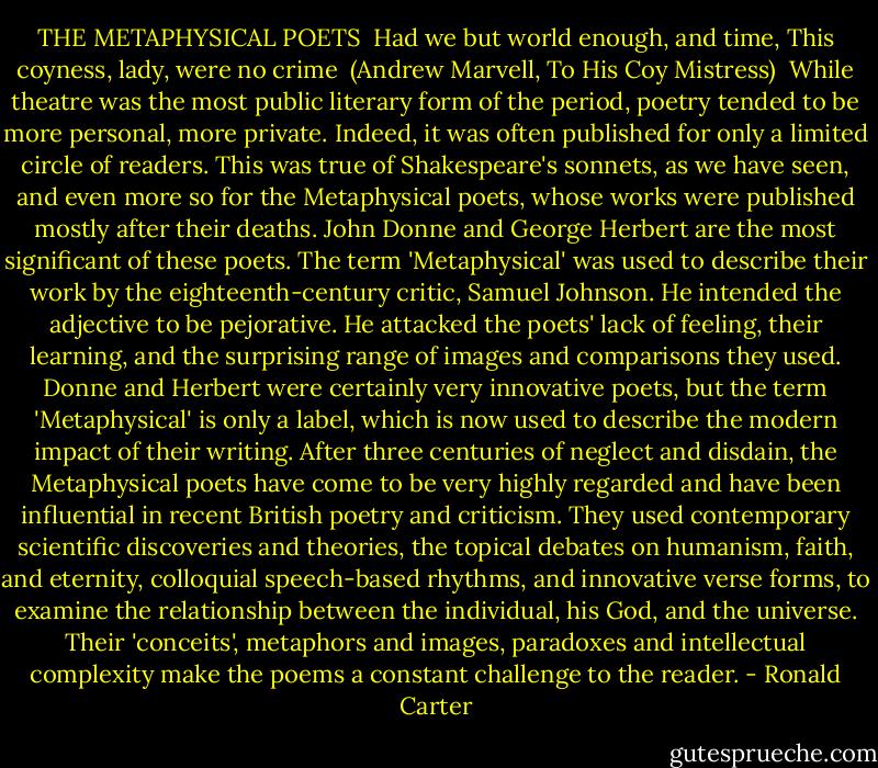 THE METAPHYSICAL POETS<br /><br />Had we but world enough, and time,<br />This coyness, lady, were no crime<br /><br />(Andrew Marvell, To His Coy Mistress)<br /><br />While theatre was the most public literary form of the period, poetry tended to be more personal, more private. Indeed, it was often published for only a limited circle of readers. This was true of Shakespeare's sonnets, as we have seen, and even more so for the Metaphysical poets, whose works were published mostly after their deaths. John Donne and George Herbert are the most significant of these poets.<br />The term 'Metaphysical' was used to describe their work by the eighteenth-century critic, Samuel Johnson. He intended the adjective to be pejorative. He attacked the poets' lack of feeling, their learning, and the surprising range of images and comparisons they used. Donne and Herbert were certainly very innovative poets, but the term 'Metaphysical' is only a label, which is now used to describe the modern impact of their writing. After three centuries of neglect and disdain, the Metaphysical poets have come to be very highly regarded and have been influential in recent British poetry and criticism. They used contemporary scientific discoveries and theories, the topical debates on humanism, faith, and eternity, colloquial speech-based rhythms, and innovative verse forms, to examine the relationship between the individual, his God, and the universe. Their 'conceits', metaphors and images, paradoxes and intellectual complexity make the poems a constant challenge to the reader. - Ronald Carter
