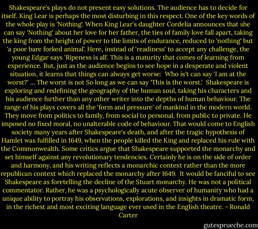 Shakespeare's plays do not present easy solutions. The audience has to decide for itself. King Lear is perhaps the most disturbing in this respect. One of the key words of the whole play is 'Nothing'. When King Lear's daughter Cordelia announces that she can say 'Nothing' about her love for her father, the ties of family love fall apart, taking the king from the height of power to the limits of endurance, reduced to 'nothing' but 'a poor bare forked animal'. Here, instead of 'readiness' to accept any challenge, the young Edgar says 'Ripeness is all'. This is a maturity that comes of learning from experience. But, just as the audience begins to see hope in a desperate and violent situation, it learns that things can always get worse:<br /><br />Who is't can say 'I am at the worst?'<br />… The worst is not<br />So long as we can say 'This is the worst.'<br /><br />Shakespeare is exploring and redefining the geography of the human soul, taking his characters and his audience further than any other writer into the depths of human behaviour. The range of his plays covers all the 'form and pressure' of mankind in the modern world. They move from politics to family, from social to personal, from public to private. He imposed no fixed moral, no unalterable code of behaviour. That would come to English society many years after Shakespeare's death, and after the tragic hypothesis of Hamlet was fulfilled in 1649, when the people killed the King and replaced his rule with the Commonwealth. Some critics argue that Shakespeare supported the monarchy and set himself against any revolutionary tendencies. Certainly he is on the side of order and harmony, and his writing reflects a monarchic context rather than the more republican context which replaced the monarchy after 1649.<br /><br />It would be fanciful to see Shakespeare as foretelling the decline of the Stuart monarchy. He was not a political commentator. Rather, he was a psychologically acute observer of humanity who had a unique ability to portray his observations, explorations, and insights in dramatic form, in the richest and most exciting language ever used in the English theatre. - Ronald Carter