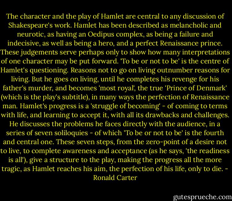 The character and the play of Hamlet are central to any discussion of Shakespeare's work. Hamlet has been described as melancholic and neurotic, as having an Oedipus complex, as being a failure and indecisive, as well as being a hero, and a perfect Renaissance prince. These judgements serve perhaps only to show how many interpretations of one character may be put forward. 'To be or not to be' is the centre of Hamlet's questioning. Reasons not to go on living outnumber reasons for living. But he goes on living, until he completes his revenge for his father's murder, and becomes 'most royal', the true 'Prince of Denmark' (which is the play's subtitle), in many ways the perfection of Renaissance man.<br />Hamlet's progress is a 'struggle of becoming' - of coming to terms with life, and learning to accept it, with all its drawbacks and challenges. He discusses the problems he faces directly with the audience, in a series of seven soliloquies - of which 'To be or not to be' is the fourth and central one. These seven steps, from the zero-point of a desire not to live, to complete awareness and acceptance (as he says, 'the readiness is all'), give a structure to the play, making the progress all the more tragic, as Hamlet reaches his aim, the perfection of his life, only to die. - Ronald Carter