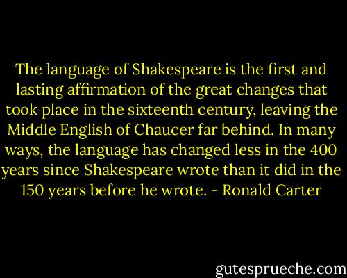 The language of Shakespeare is the first and lasting affirmation of the great changes that took place in the sixteenth century, leaving the Middle English of Chaucer far behind. In many ways, the language has changed less in the 400 years since Shakespeare wrote than it did in the 150 years before he wrote. - Ronald Carter