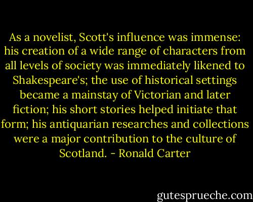 As a novelist, Scott's influence was immense: his creation of a wide range of characters from all levels of society was immediately likened to Shakespeare's; the use of historical settings became a mainstay of Victorian and later fiction; his short stories helped initiate that form; his antiquarian researches and collections were a major contribution to the culture of Scotland. - Ronald Carter