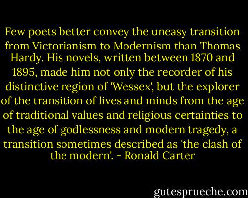 Few poets better convey the uneasy transition from Victorianism to Modernism than Thomas Hardy. His novels, written between 1870 and 1895, made him not only the recorder of his distinctive region of 'Wessex', but the explorer of the transition of lives and minds from the age of traditional values and religious certainties to the age of godlessness and modern tragedy, a transition sometimes described as 'the clash of the modern'. - Ronald Carter