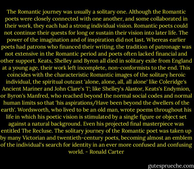 The Romantic journey was usually a solitary one. Although the Romantic poets were closely connected with one another, and some collaborated in their work, they each had a strong individual vision. Romantic poets could not continue their quests for long or sustain their vision into later life. The power of the imagination and of inspiration did not last. Whereas earlier poets had patrons who financed their writing, the tradition of patronage was not extensive in the Romantic period and poets often lacked financial and other support. Keats, Shelley and Byron all died in solitary exile from England at a young age, their work left incomplete, non-conformists to the end. This coincides with the characteristic Romantic images of the solitary heroic individual, the spiritual outcast 'alone, alone, all, all alone' like Coleridge's Ancient Mariner and John Clare's 'I'; like Shelley's Alastor, Keats's Endymion, or Byron's Manfred, who reached beyond the normal social codes and normal human limits so that 'his aspirations/Have been beyond the dwellers of the earth'. Wordsworth, who lived to be an old man, wrote poems throughout his life in which his poetic vision is stimulated by a single figure or object set against a natural background. Even his projected final masterpiece was entitled The Recluse. The solitary journey of the Romantic poet was taken up by many Victorian and twentieth-century poets, becoming almost an emblem of the individual's search for identity in an ever more confused and confusing world. - Ronald Carter