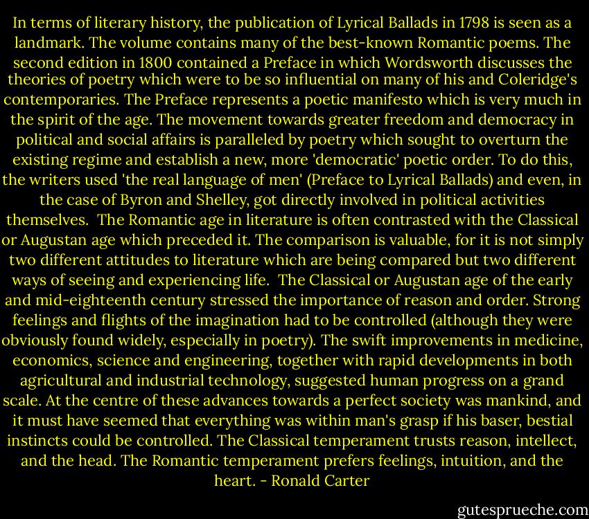 In terms of literary history, the publication of Lyrical Ballads in 1798 is seen as a landmark. The volume contains many of the best-known Romantic poems. The second edition in 1800 contained a Preface in which Wordsworth discusses the theories of poetry which were to be so influential on many of his and Coleridge's contemporaries. The Preface represents a poetic manifesto which is very much in the spirit of the age. The movement towards greater freedom and democracy in political and social affairs is paralleled by poetry which sought to overturn the existing regime and establish a new, more 'democratic' poetic order. To do this, the writers used 'the real language of men' (Preface to Lyrical Ballads) and even, in the case of Byron and Shelley, got directly involved in political activities themselves.<br /><br />The Romantic age in literature is often contrasted with the Classical or Augustan age which preceded it. The comparison is valuable, for it is not simply two different attitudes to literature which are being compared but two different ways of seeing and experiencing life.<br /><br />The Classical or Augustan age of the early and mid-eighteenth century stressed the importance of reason and order. Strong feelings and flights of the imagination had to be controlled (although they were obviously found widely, especially in poetry). The swift improvements in medicine, economics, science and engineering, together with rapid developments in both agricultural and industrial technology, suggested human progress on a grand scale. At the centre of these advances towards a perfect society was mankind, and it must have seemed that everything was within man's grasp if his baser, bestial instincts could be controlled. The Classical temperament trusts reason, intellect, and the head. The Romantic temperament prefers feelings, intuition, and the heart. - Ronald Carter