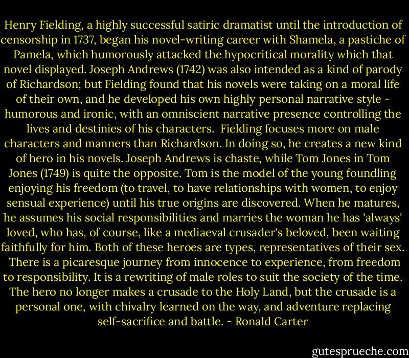 Henry Fielding, a highly successful satiric dramatist until the introduction of censorship in 1737, began his novel-writing career with Shamela, a pastiche of Pamela, which humorously attacked the hypocritical morality which that novel displayed. Joseph Andrews (1742) was also intended as a kind of parody of Richardson; but Fielding found that his novels were taking on a moral life of their own, and he developed his own highly personal narrative style - humorous and ironic, with an omniscient narrative presence controlling the lives and destinies of his characters.<br /><br />Fielding focuses more on male characters and manners than Richardson. In doing so, he creates a new kind of hero in his novels. Joseph Andrews is chaste, while Tom Jones in Tom Jones (1749) is quite the opposite. Tom is the model of the young foundling enjoying his freedom (to travel, to have relationships with women, to enjoy sensual experience) until his true origins are discovered. When he matures, he assumes his social responsibilities and marries the woman he has 'always' loved, who has, of course, like a mediaeval crusader's beloved, been waiting faithfully for him. Both of these heroes are types, representatives of their sex.<br /><br />There is a picaresque journey from innocence to experience, from freedom to responsibility. It is a rewriting of male roles to suit the society of the time. The hero no longer makes a crusade to the Holy Land, but the crusade is a personal one, with chivalry learned on the way, and adventure replacing self-sacrifice and battle. - Ronald Carter