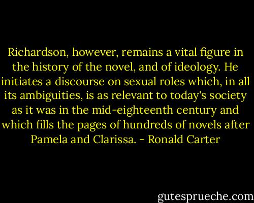 Richardson, however, remains a vital figure in the history of the novel, and of ideology. He initiates a discourse on sexual roles which, in all its ambiguities, is as relevant to today's society as it was in the mid-eighteenth century and which fills the pages of hundreds of novels after Pamela and Clarissa. - Ronald Carter