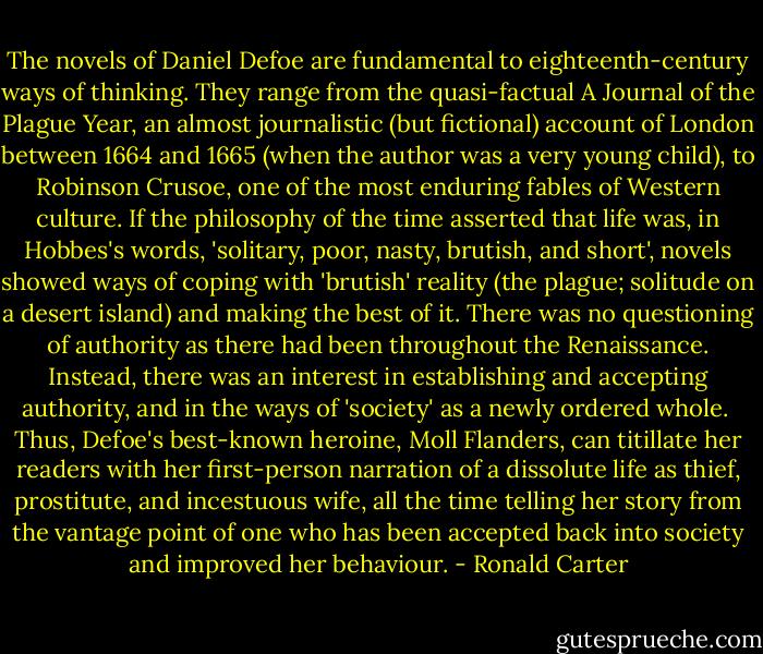 The novels of Daniel Defoe are fundamental to eighteenth-century ways of thinking. They range from the quasi-factual A Journal of the Plague Year, an almost journalistic (but fictional) account of London between 1664 and 1665 (when the author was a very young child), to Robinson Crusoe, one of the most enduring fables of Western culture. If the philosophy of the time asserted that life was, in Hobbes's words, 'solitary, poor, nasty, brutish, and short', novels showed ways of coping with 'brutish' reality (the plague; solitude on a desert island) and making the best of it. There was no questioning of authority as there had been throughout the Renaissance.<br />Instead, there was an interest in establishing and accepting authority, and in the ways of 'society' as a newly ordered whole.<br /><br />Thus, Defoe's best-known heroine, Moll Flanders, can titillate her readers with her first-person narration of a dissolute life as thief, prostitute, and incestuous wife, all the time telling her story from the vantage point of one who has been accepted back into society and improved her behaviour. - Ronald Carter