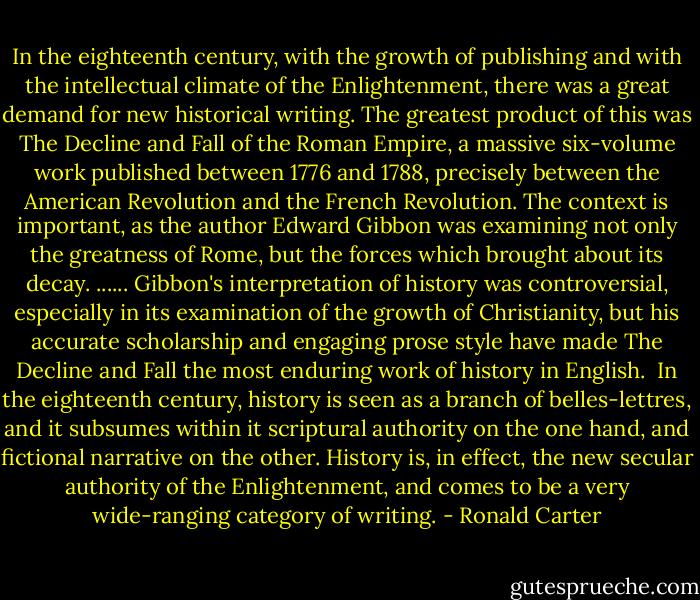 In the eighteenth century, with the growth of publishing and with the intellectual climate of the Enlightenment, there was a great demand for new historical writing. The greatest product of this was The Decline and Fall of the Roman Empire, a massive six-volume work published between 1776 and 1788, precisely between the American Revolution and the French Revolution. The context is important, as the author Edward Gibbon was examining not only the greatness of Rome, but the forces which brought about its decay.<br />......<br />Gibbon's interpretation of history was controversial, especially in its examination of the growth of Christianity, but his accurate scholarship and engaging prose style have made The Decline and Fall the most enduring work of history in English.<br /><br />In the eighteenth century, history is seen as a branch of belles-lettres, and it subsumes within it scriptural authority on the one hand, and fictional narrative on the other. History is, in effect, the new secular authority of the Enlightenment, and comes to be a very wide-ranging category of writing. - Ronald Carter