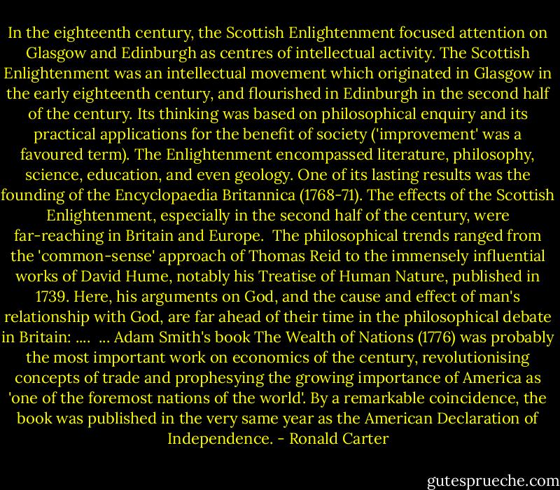 In the eighteenth century, the Scottish Enlightenment focused attention on Glasgow and Edinburgh as centres of intellectual activity. The Scottish Enlightenment was an intellectual movement which originated in Glasgow in the early eighteenth century, and flourished in Edinburgh in the second half of the century. Its thinking was based on philosophical enquiry and its practical applications for the benefit of society ('improvement' was a favoured term). The Enlightenment encompassed literature, philosophy, science, education, and even geology. One of its lasting results was the founding of the Encyclopaedia Britannica (1768-71). The effects of the Scottish Enlightenment, especially in the second half of the century, were far-reaching in Britain and Europe.<br /><br />The philosophical trends ranged from the 'common-sense' approach of Thomas Reid to the immensely influential works of David Hume, notably his Treatise of Human Nature, published in 1739. Here, his arguments on God, and the cause and effect of man's relationship with God, are far ahead of their time in the philosophical debate in Britain: ....<br /><br />...<br />Adam Smith's book The Wealth of Nations (1776) was probably the most important work on economics of the century, revolutionising concepts of trade and prophesying the growing importance of America as 'one of the foremost nations of the world'. By a remarkable coincidence, the book was published in the very same year as the American Declaration of Independence. - Ronald Carter