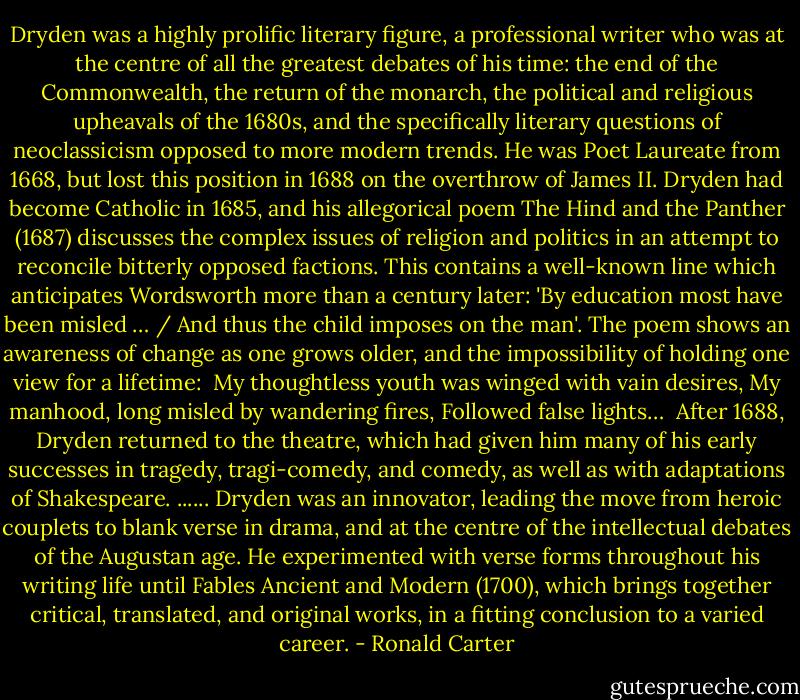 Dryden was a highly prolific literary figure, a professional writer who was at the centre of all the greatest debates of his time: the end of the Commonwealth, the return of the monarch, the political and religious upheavals of the 1680s, and the specifically literary questions of neoclassicism opposed to more modern trends. He was Poet Laureate from 1668, but lost this position in 1688 on the overthrow of James II. Dryden had become Catholic in 1685, and his allegorical poem The Hind and the Panther (1687) discusses the complex issues of religion and politics in an attempt to reconcile bitterly opposed factions. This contains a well-known line which anticipates Wordsworth more than a century later: 'By education most have been misled … / And thus the child imposes on the man'. The poem shows an awareness of change as one grows older, and the impossibility of holding one view for a lifetime:<br /><br />My thoughtless youth was winged with vain desires,<br />My manhood, long misled by wandering fires,<br />Followed false lights…<br /><br />After 1688, Dryden returned to the theatre, which had given him many of his early successes in tragedy, tragi-comedy, and comedy, as well as with adaptations of Shakespeare.<br />......<br />Dryden was an innovator, leading the move from heroic couplets to blank verse in drama, and at the centre of the intellectual debates of the Augustan age. He experimented with verse forms throughout his writing life until Fables Ancient and Modern (1700), which brings together critical, translated, and original works, in a fitting conclusion to a varied career. - Ronald Carter