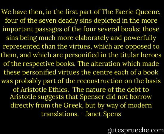 We have then, in the first part of The Faerie Queene, four of the seven deadly sins depicted in the more important passages of the four several books; those sins being much more elaborately and powerfully represented than the virtues, which are opposed to them, and which are personified in the titular heroes of the respective books. The alteration which made these personified virtues the centre each of a book was probably part of the reconstruction on the basis of Aristotle Ethics.<br /><br />The nature of the debt to Aristotle suggests that Spenser did not borrow directly from the Greek, but by way of modern translations. - Janet Spens