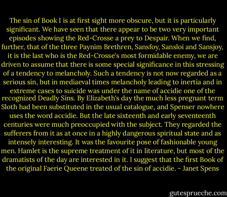 The sin of Book I is at first sight more obscure, but it is particularly significant. We have seen that there appear to be two very important episodes showing the Red-Crosse a prey to Despair. When we find, further, that of the three Paynim Brethren, Sansfoy, Sansloi and Sansjoy, it is the last who is the Red-Crosse's most formidable enemy, we are driven to assume that there is some special significance in this stressing of a tendency to melancholy. Such a tendency is not now regarded as a serious sin, but in mediaeval times melancholy leading to inertia and in extreme cases to suicide was under the name of accidie one of the recognized Deadly Sins. By Elizabeth's day the much less pregnant term Sloth had been substituted in the usual catalogue, and Spenser nowhere uses the word accidie. But the late sixteenth and early seventeenth centuries were much preoccupied with the subject. They regarded the sufferers from it as at once in a highly dangerous spiritual state and as intensely interesting. It was the favourite pose of fashionable young men. Hamlet is the supreme treatment of it in literature, but most of the dramatists of the day are interested in it. I suggest that the first Book of the original Faerie Queene treated of the sin of accidie. - Janet Spens