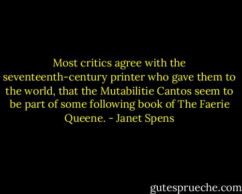 Most critics agree with the seventeenth-century printer who gave them to the world, that the Mutabilitie Cantos seem to be part of some following book of The Faerie Queene. - Janet Spens