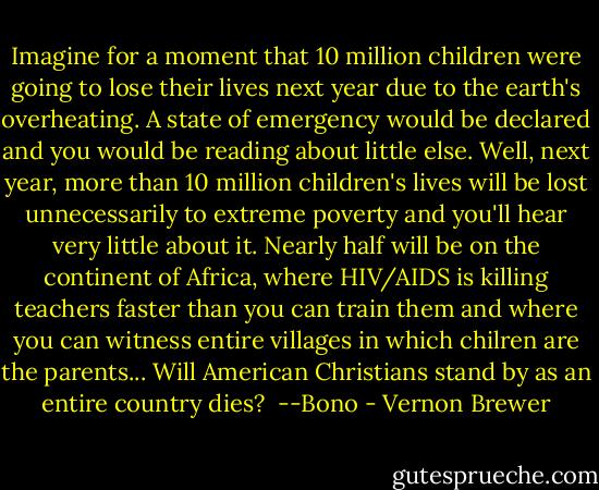Imagine for a moment that 10 million children were going to lose their lives next year due to the earth's overheating. A state of emergency would be declared and you would be reading about little else. Well, next year, more than 10 million children's lives will be lost unnecessarily to extreme poverty and you'll hear very little about it. Nearly half will be on the continent of Africa, where HIV/AIDS is killing teachers faster than you can train them and where you can witness entire villages in which chilren are the parents... Will American Christians stand by as an entire country dies?<br /><br />--Bono - Vernon Brewer