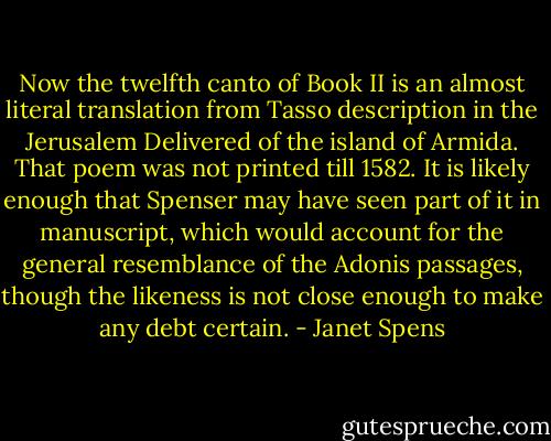 Now the twelfth canto of Book II is an almost literal translation from Tasso description in the Jerusalem Delivered of the island of Armida. That poem was not printed till 1582. It is likely enough that Spenser may have seen part of it in manuscript, which would account for the general resemblance of the Adonis passages, though the likeness is not close enough to make any debt certain. - Janet Spens