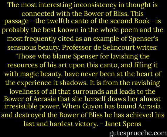The most interesting inconsistency in thought is connected with the Bower of Bliss. This passage--the twelfth canto of the second Book--is probably the best known in the whole poem and the most frequently cited as an example of Spenser's sensuous beauty. Professor de Selincourt writes: 'Those who blame Spenser for lavishing the resources of his art upon this canto, and filling it with magic beauty, have never been at the heart of the experience it shadows. It is from the ravishing loveliness of all that surrounds and leads to the Bower of Acrasia that she herself draws her almost irresistible power. When Guyon has bound Acrasia and destroyed the Bower of Bliss he has achieved his last and hardest victory. - Janet Spens