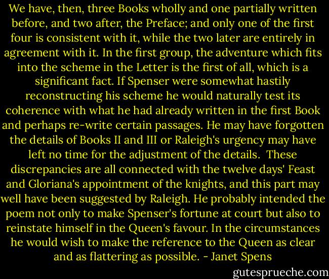 We have, then, three Books wholly and one partially written before, and two after, the Preface; and only one of the first four is consistent with it, while the two later are entirely in agreement with it. In the first group, the adventure which fits into the scheme in the Letter is the first of all, which is a significant fact. If Spenser were somewhat hastily reconstructing his scheme he would naturally test its coherence with what he had already written in the first Book and perhaps re-write certain passages. He may have forgotten the details of Books II and III or Raleigh's urgency may have left no time for the adjustment of the details.<br /><br />These discrepancies are all connected with the twelve days' Feast and Gloriana's appointment of the knights, and this part may well have been suggested by Raleigh. He probably intended the poem not only to make Spenser's fortune at court but also to reinstate himself in the Queen's favour. In the circumstances he would wish to make the reference to the Queen as clear and as flattering as possible. - Janet Spens