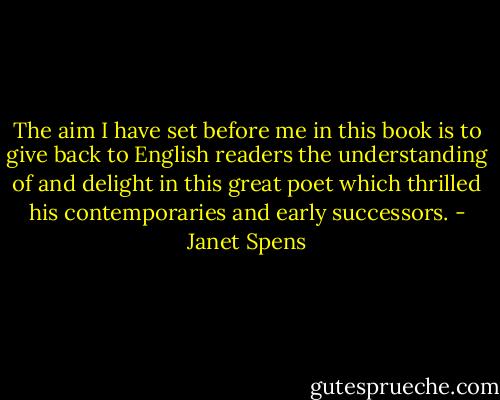 The aim I have set before me in this book is to give back to English readers the understanding of and delight in this great poet which thrilled his contemporaries and early successors. - Janet Spens