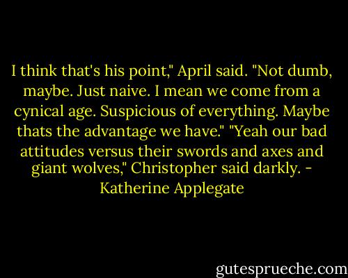 I think that's his point," April said. "Not dumb, maybe. Just naive. I mean we come from a cynical age. Suspicious of everything. Maybe thats the advantage we have."<br />"Yeah our bad attitudes versus their swords and axes and giant wolves," Christopher said darkly. - Katherine Applegate