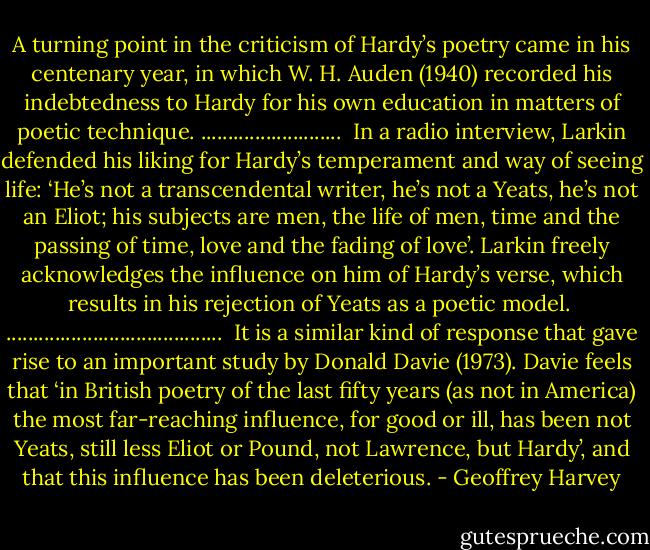 A turning point in the criticism of Hardy’s poetry came in his centenary year, in which W. H. Auden (1940) recorded his indebtedness to Hardy for his own education in matters of poetic technique.<br />..........................<br /><br />In a radio interview, Larkin defended his liking for Hardy’s temperament and way of seeing life: ‘He’s not a transcendental writer, he’s not a Yeats, he’s not an Eliot; his subjects are men, the life of men, time and the passing of time, love and the fading of love’.<br />Larkin freely acknowledges the influence on him of Hardy’s verse, which results in his rejection of Yeats as a poetic model.<br /><br />........................................<br /><br />It is a similar kind of response that gave rise to an important study by Donald Davie (1973). Davie feels that ‘in British poetry of the last fifty years (as not in America) the most far-reaching influence, for good or ill, has been not Yeats, still less Eliot or Pound, not Lawrence, but Hardy’, and that this influence has been deleterious. - Geoffrey Harvey