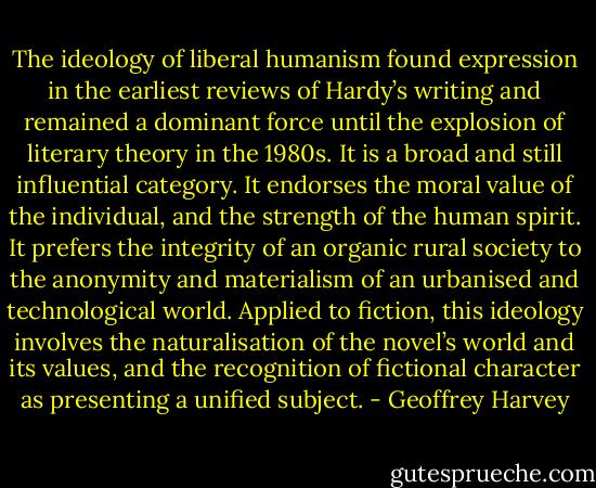 The ideology of liberal humanism found expression in the earliest reviews of Hardy’s writing and remained a dominant force until the explosion of literary theory in the 1980s. It is a broad and still influential category. It endorses the moral value of the individual, and the strength of the human spirit. It prefers the integrity of an organic rural society to the anonymity and materialism of an urbanised and technological world. Applied to fiction, this ideology involves the naturalisation of the novel’s world and its values, and the recognition of fictional character as presenting a unified subject. - Geoffrey Harvey