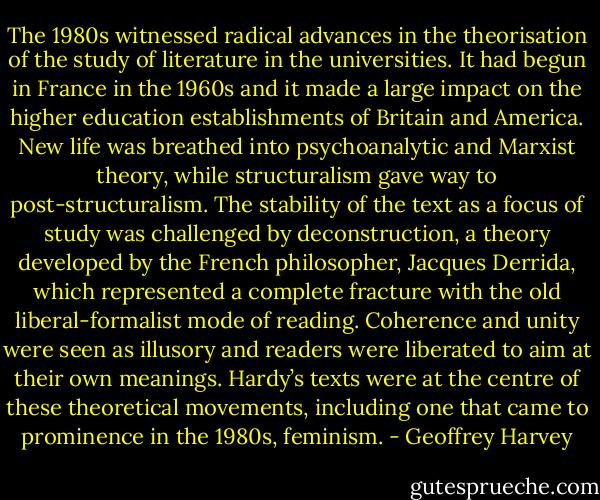 The 1980s witnessed radical advances in the theorisation of the study of literature in the universities. It had begun in France in the 1960s and it made a large impact on the higher education establishments of Britain and America. New life was breathed into psychoanalytic and Marxist theory, while structuralism gave way to post-structuralism. The stability of the text as a focus of study was challenged by deconstruction, a theory developed by the French philosopher, Jacques Derrida, which represented a complete fracture with the old liberal-formalist mode of reading. Coherence and unity were seen as illusory and readers were liberated to aim at their own meanings. Hardy’s texts were at the centre of these theoretical movements, including one that came to prominence in the 1980s, feminism. - Geoffrey Harvey