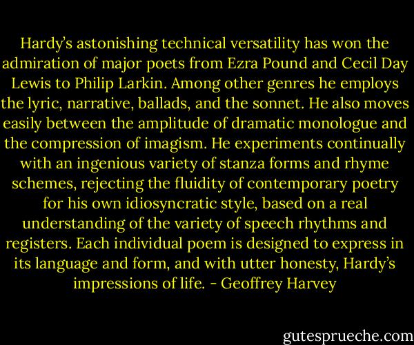 Hardy’s astonishing technical versatility has won the admiration of major poets from Ezra Pound and Cecil Day Lewis to Philip Larkin. Among other genres he employs the lyric, narrative, ballads, and the sonnet. He also moves easily between the amplitude of dramatic monologue and the compression of imagism. He experiments continually with an ingenious variety of stanza forms and rhyme schemes, rejecting the fluidity of contemporary poetry for his own idiosyncratic style, based on a real understanding of the variety of speech rhythms and registers. Each individual poem is designed to express in its language and form, and with utter honesty, Hardy’s impressions of life. - Geoffrey Harvey