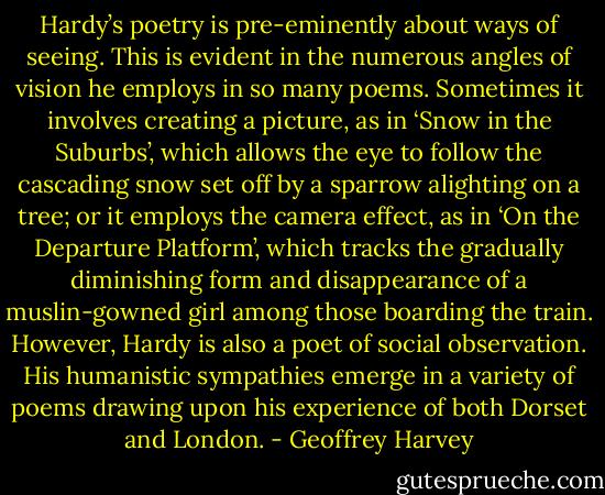 Hardy’s poetry is pre-eminently about ways of seeing. This is evident in the numerous angles of vision he employs in so many poems. Sometimes it involves creating a picture, as in ‘Snow in the Suburbs’, which allows the eye to follow the cascading snow set off by a sparrow alighting on a tree; or it employs the camera effect, as in ‘On the Departure Platform’, which tracks the gradually diminishing form and disappearance of a muslin-gowned girl among those boarding the train. However, Hardy is also a poet of social observation. His humanistic sympathies emerge in a variety of poems drawing upon his experience of both Dorset and London. - Geoffrey Harvey
