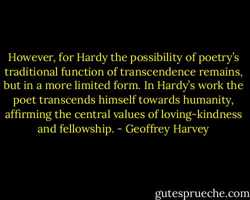 However, for Hardy the possibility of poetry’s traditional function of transcendence remains, but in a more limited form. In Hardy’s work the poet transcends himself towards humanity, affirming the central values of loving-kindness and fellowship. - Geoffrey Harvey