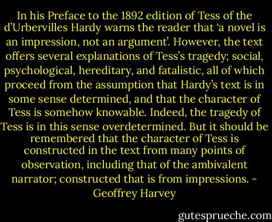 In his Preface to the 1892 edition of Tess of the d’Urbervilles Hardy warns the reader that ‘a novel is an impression, not an argument’. However, the text offers several explanations of Tess’s tragedy; social, psychological, hereditary, and fatalistic, all of which proceed from the assumption that Hardy’s text is in some sense determined, and that the character of Tess is somehow knowable. Indeed, the tragedy of Tess is in this sense overdetermined. But it should be remembered that the character of Tess is constructed in the text from many points of observation, including that of the ambivalent narrator; constructed that is from impressions. - Geoffrey Harvey